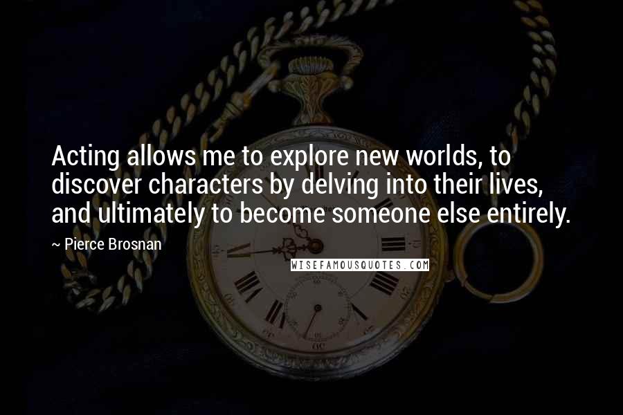 Pierce Brosnan Quotes: Acting allows me to explore new worlds, to discover characters by delving into their lives, and ultimately to become someone else entirely.