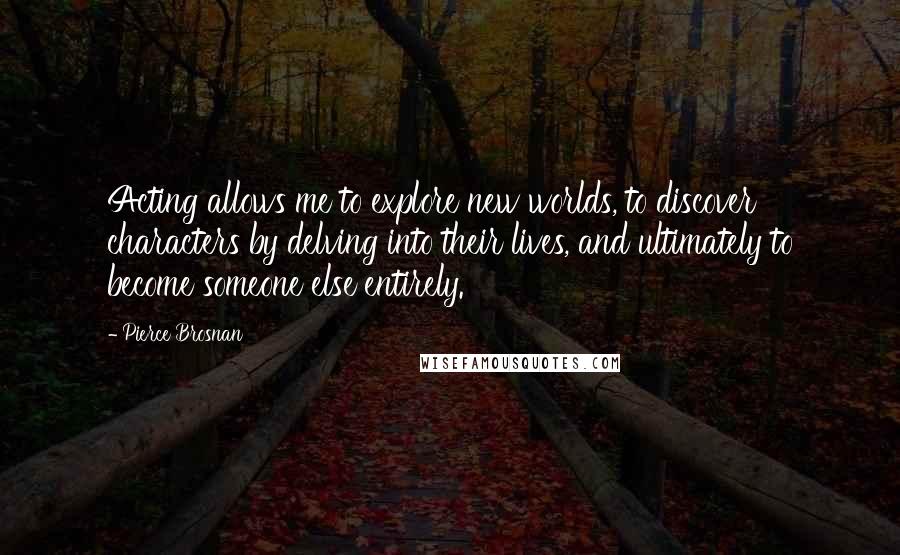 Pierce Brosnan Quotes: Acting allows me to explore new worlds, to discover characters by delving into their lives, and ultimately to become someone else entirely.