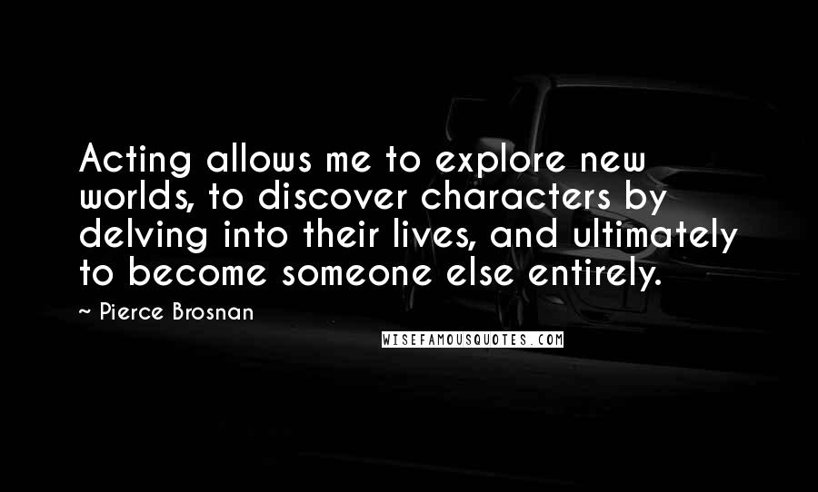 Pierce Brosnan Quotes: Acting allows me to explore new worlds, to discover characters by delving into their lives, and ultimately to become someone else entirely.