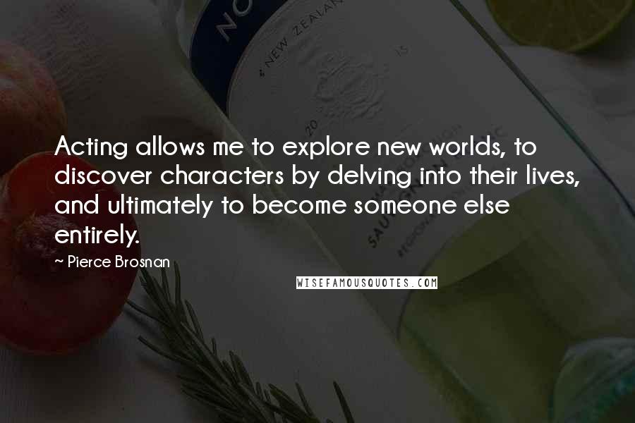 Pierce Brosnan Quotes: Acting allows me to explore new worlds, to discover characters by delving into their lives, and ultimately to become someone else entirely.