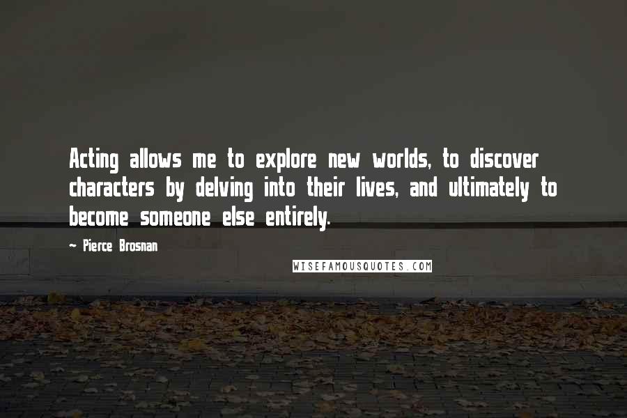 Pierce Brosnan Quotes: Acting allows me to explore new worlds, to discover characters by delving into their lives, and ultimately to become someone else entirely.