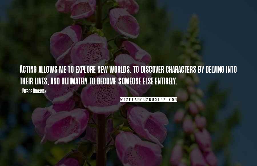 Pierce Brosnan Quotes: Acting allows me to explore new worlds, to discover characters by delving into their lives, and ultimately to become someone else entirely.