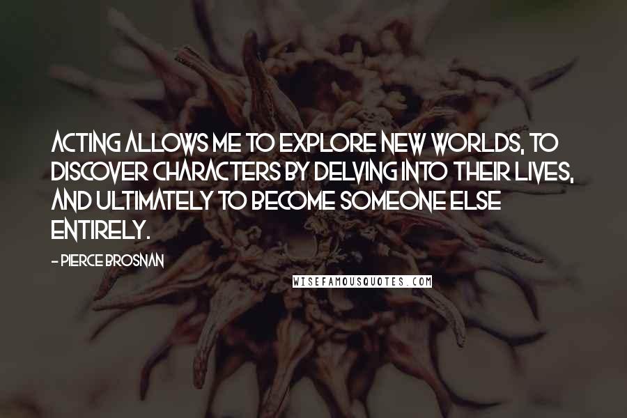 Pierce Brosnan Quotes: Acting allows me to explore new worlds, to discover characters by delving into their lives, and ultimately to become someone else entirely.