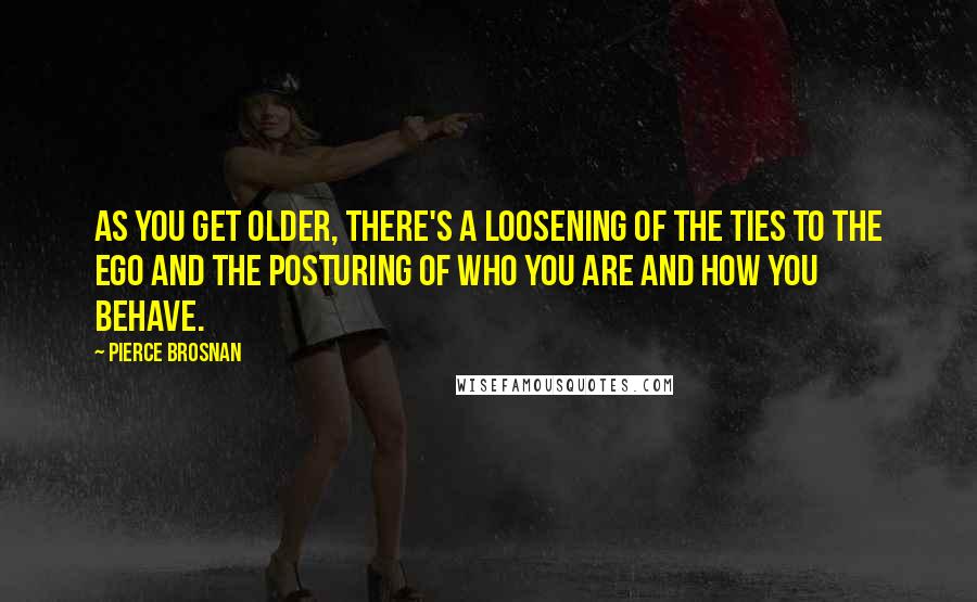 Pierce Brosnan Quotes: As you get older, there's a loosening of the ties to the ego and the posturing of who you are and how you behave.