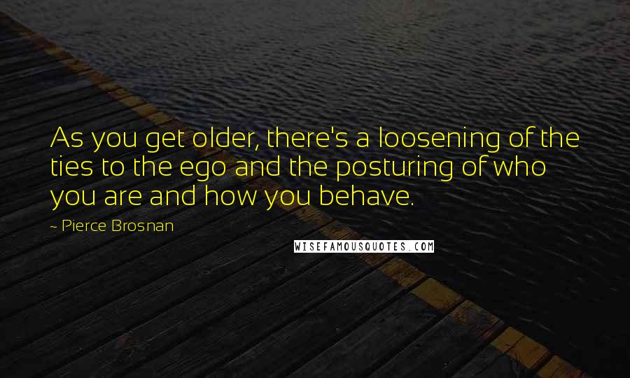 Pierce Brosnan Quotes: As you get older, there's a loosening of the ties to the ego and the posturing of who you are and how you behave.