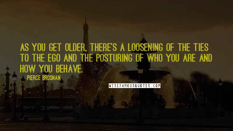 Pierce Brosnan Quotes: As you get older, there's a loosening of the ties to the ego and the posturing of who you are and how you behave.