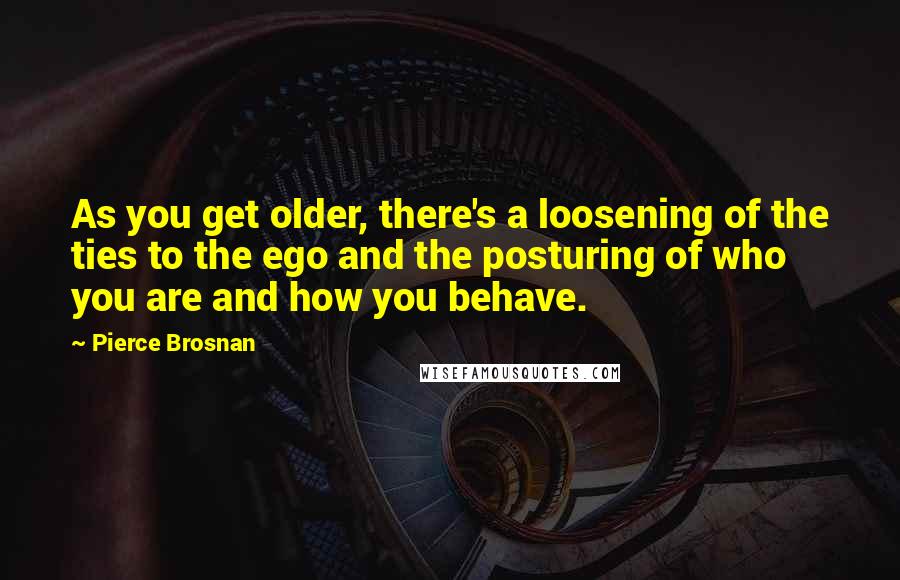 Pierce Brosnan Quotes: As you get older, there's a loosening of the ties to the ego and the posturing of who you are and how you behave.