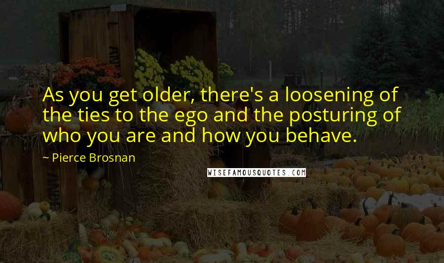 Pierce Brosnan Quotes: As you get older, there's a loosening of the ties to the ego and the posturing of who you are and how you behave.