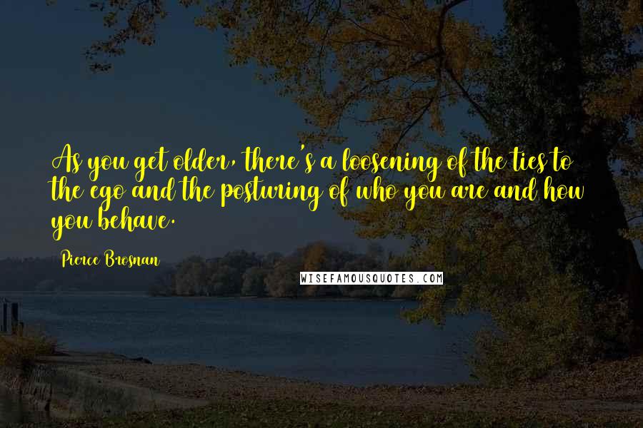 Pierce Brosnan Quotes: As you get older, there's a loosening of the ties to the ego and the posturing of who you are and how you behave.