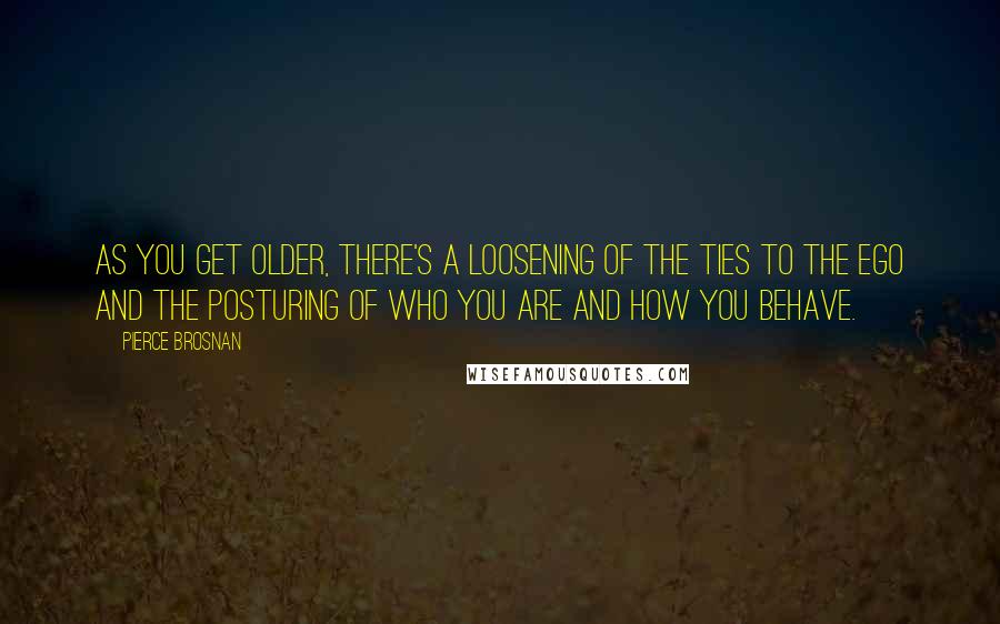 Pierce Brosnan Quotes: As you get older, there's a loosening of the ties to the ego and the posturing of who you are and how you behave.