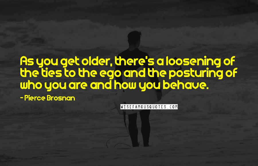 Pierce Brosnan Quotes: As you get older, there's a loosening of the ties to the ego and the posturing of who you are and how you behave.