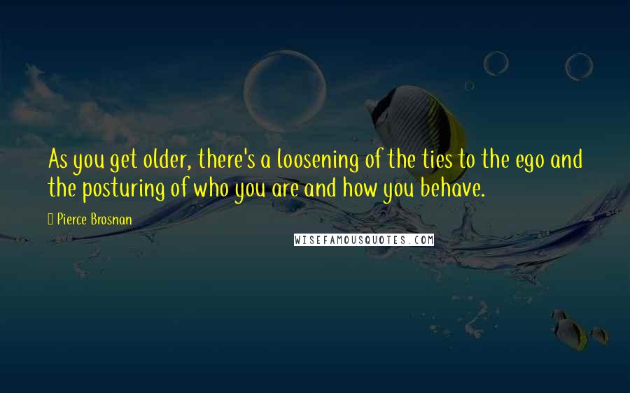 Pierce Brosnan Quotes: As you get older, there's a loosening of the ties to the ego and the posturing of who you are and how you behave.
