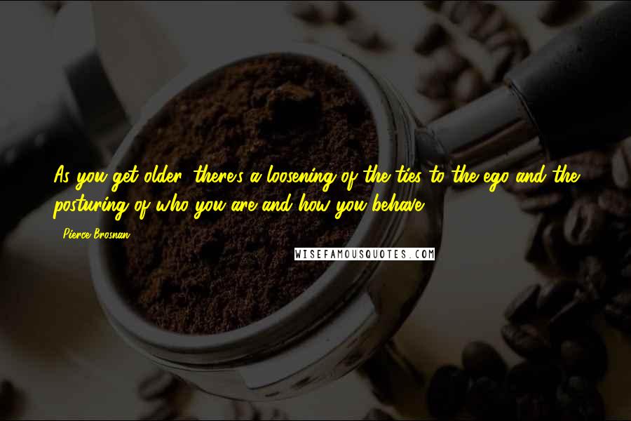 Pierce Brosnan Quotes: As you get older, there's a loosening of the ties to the ego and the posturing of who you are and how you behave.