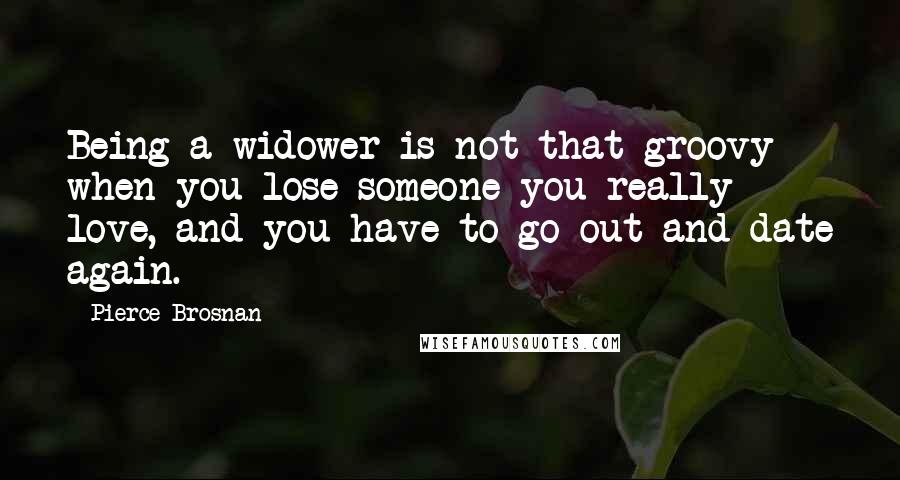 Pierce Brosnan Quotes: Being a widower is not that groovy when you lose someone you really love, and you have to go out and date again.