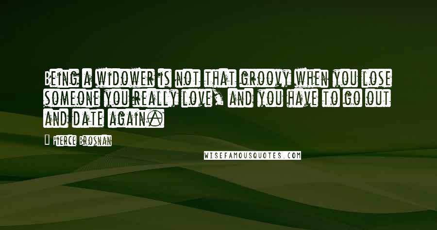 Pierce Brosnan Quotes: Being a widower is not that groovy when you lose someone you really love, and you have to go out and date again.