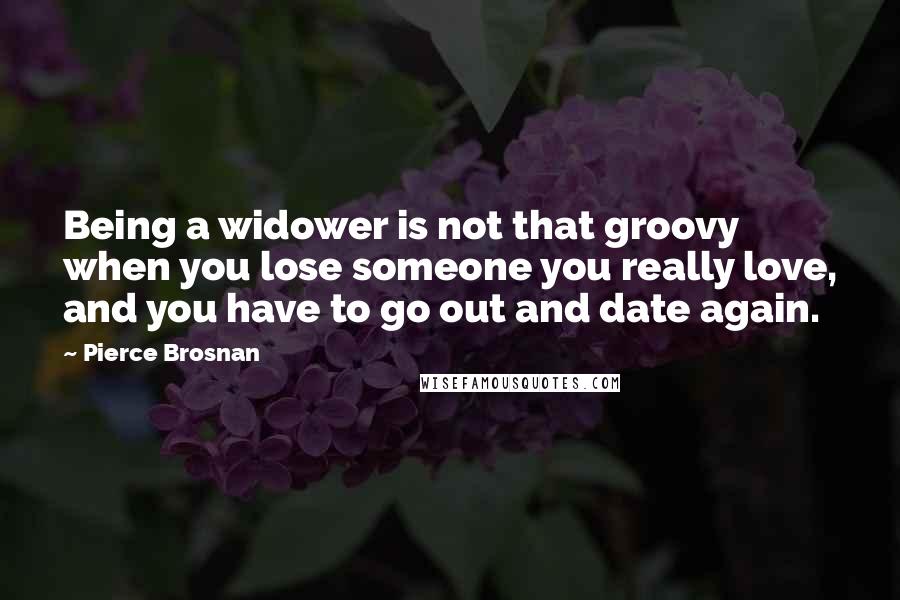 Pierce Brosnan Quotes: Being a widower is not that groovy when you lose someone you really love, and you have to go out and date again.