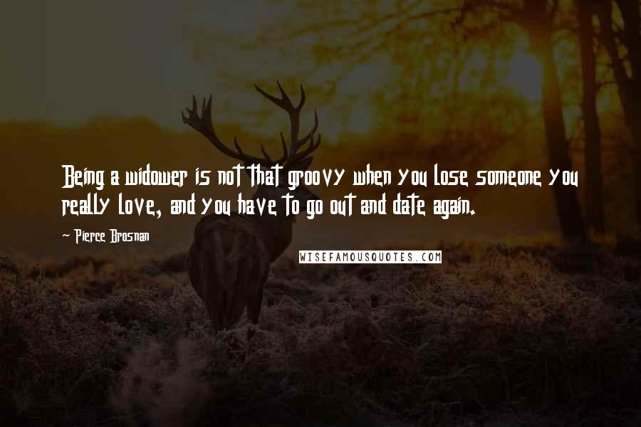 Pierce Brosnan Quotes: Being a widower is not that groovy when you lose someone you really love, and you have to go out and date again.