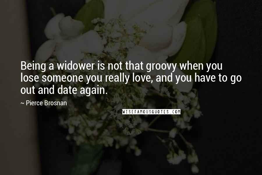 Pierce Brosnan Quotes: Being a widower is not that groovy when you lose someone you really love, and you have to go out and date again.