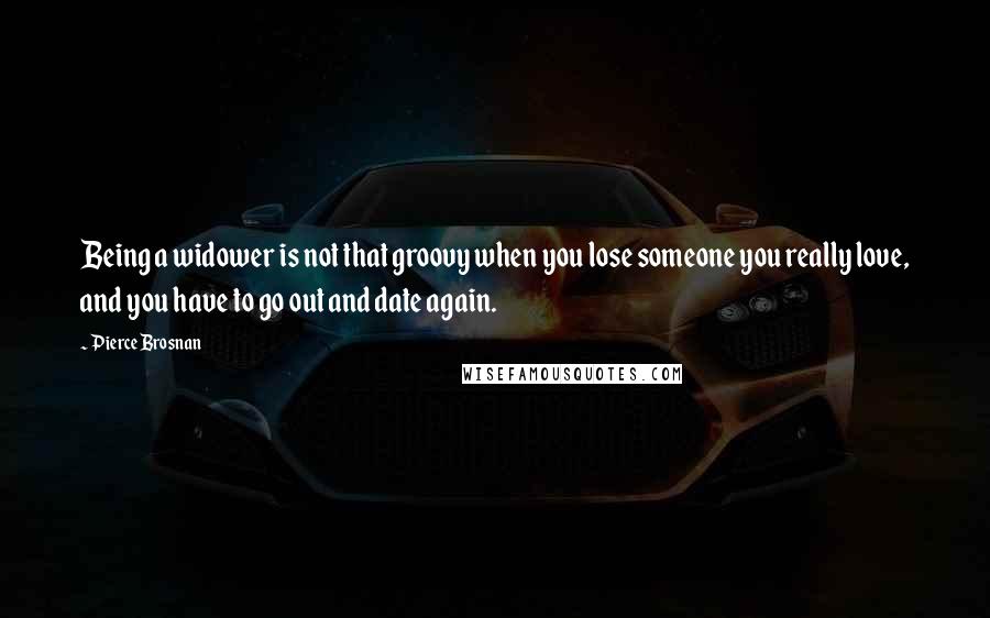 Pierce Brosnan Quotes: Being a widower is not that groovy when you lose someone you really love, and you have to go out and date again.