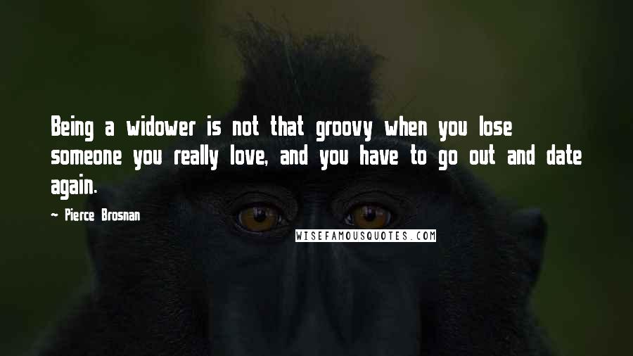 Pierce Brosnan Quotes: Being a widower is not that groovy when you lose someone you really love, and you have to go out and date again.