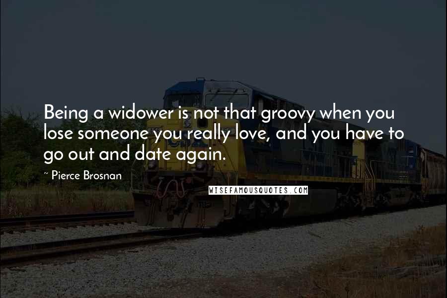 Pierce Brosnan Quotes: Being a widower is not that groovy when you lose someone you really love, and you have to go out and date again.