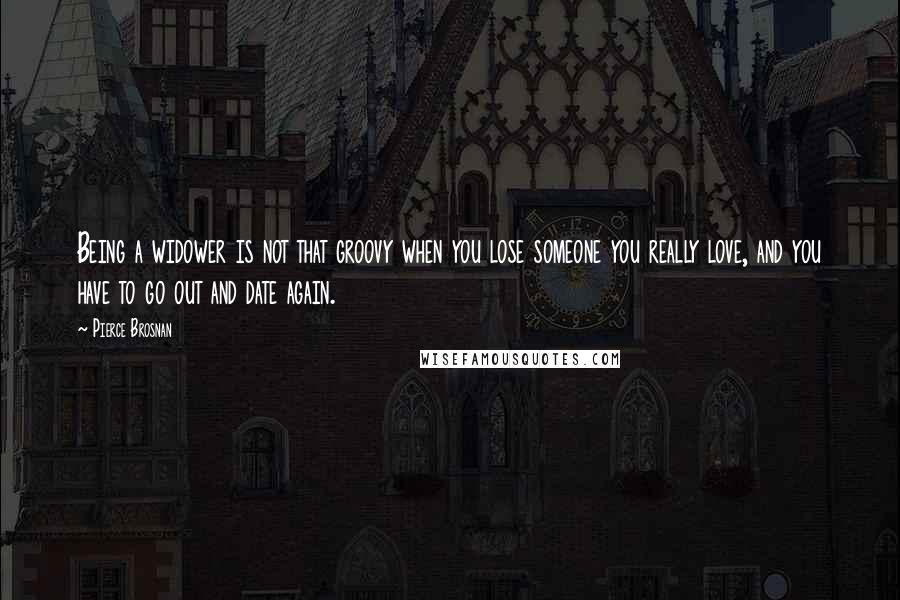 Pierce Brosnan Quotes: Being a widower is not that groovy when you lose someone you really love, and you have to go out and date again.