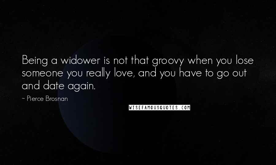 Pierce Brosnan Quotes: Being a widower is not that groovy when you lose someone you really love, and you have to go out and date again.