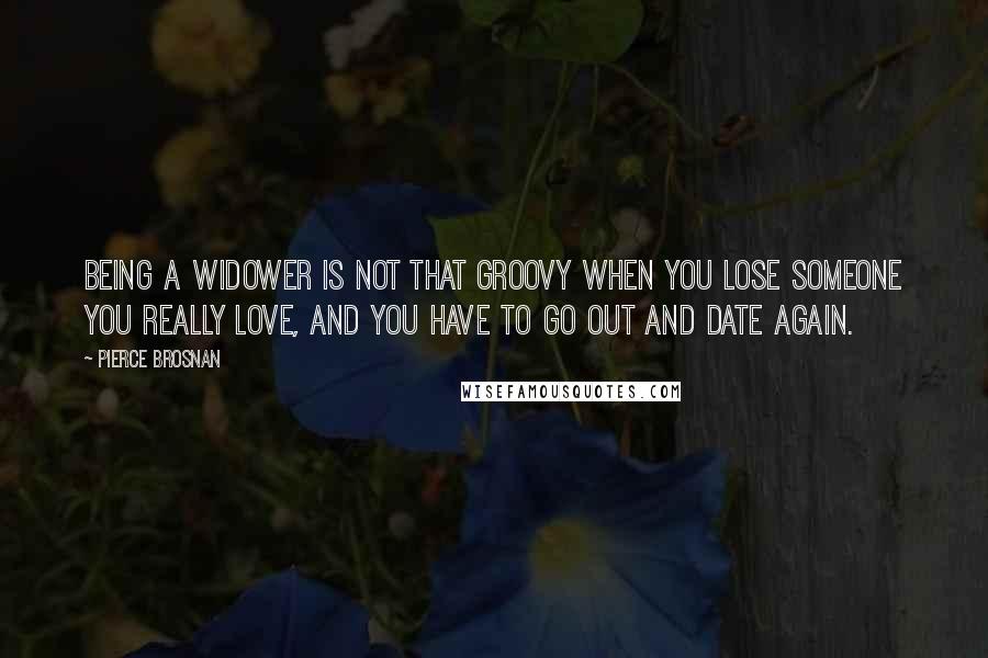 Pierce Brosnan Quotes: Being a widower is not that groovy when you lose someone you really love, and you have to go out and date again.