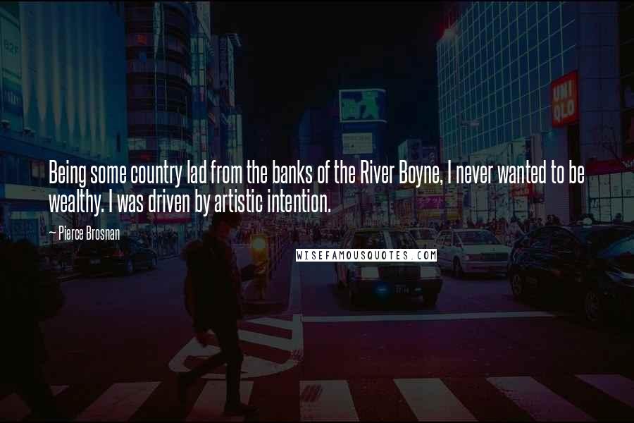 Pierce Brosnan Quotes: Being some country lad from the banks of the River Boyne, I never wanted to be wealthy. I was driven by artistic intention.