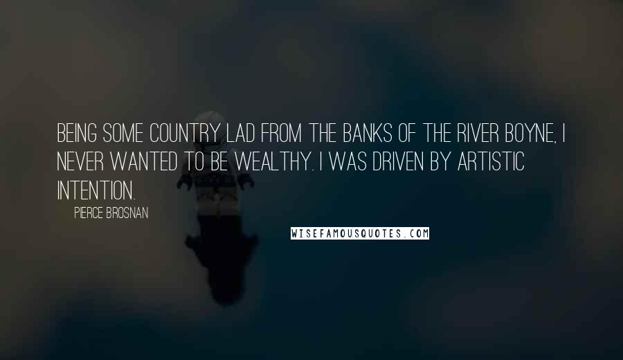 Pierce Brosnan Quotes: Being some country lad from the banks of the River Boyne, I never wanted to be wealthy. I was driven by artistic intention.