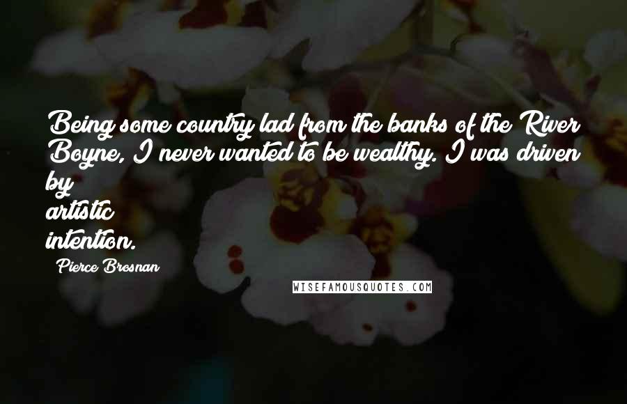 Pierce Brosnan Quotes: Being some country lad from the banks of the River Boyne, I never wanted to be wealthy. I was driven by artistic intention.