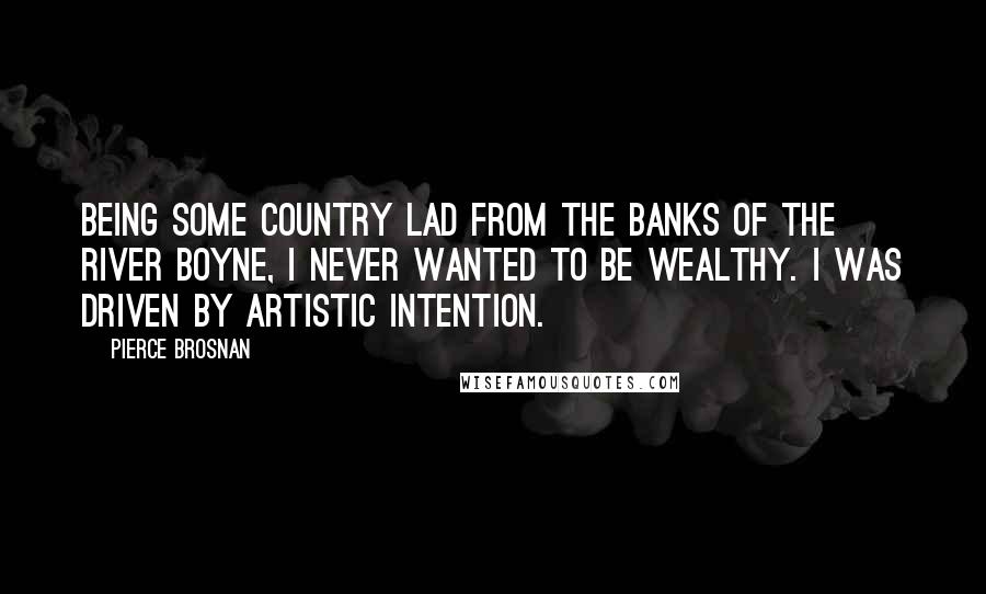 Pierce Brosnan Quotes: Being some country lad from the banks of the River Boyne, I never wanted to be wealthy. I was driven by artistic intention.