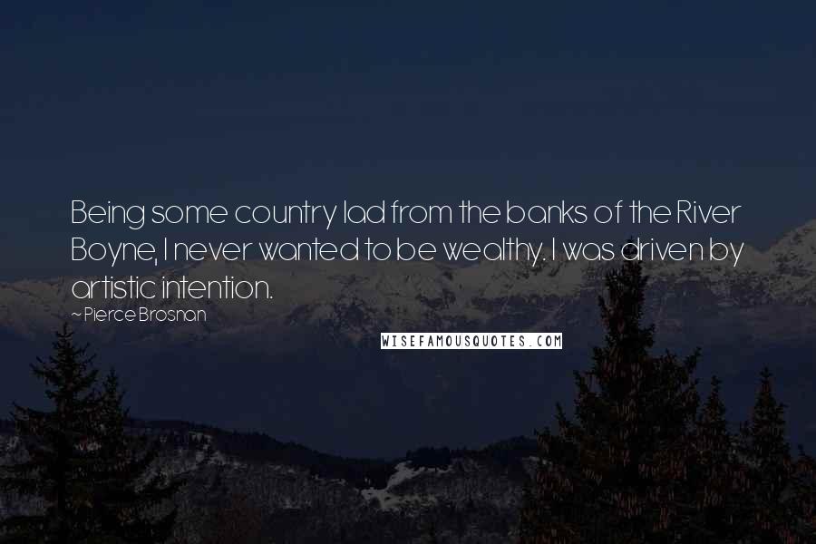 Pierce Brosnan Quotes: Being some country lad from the banks of the River Boyne, I never wanted to be wealthy. I was driven by artistic intention.