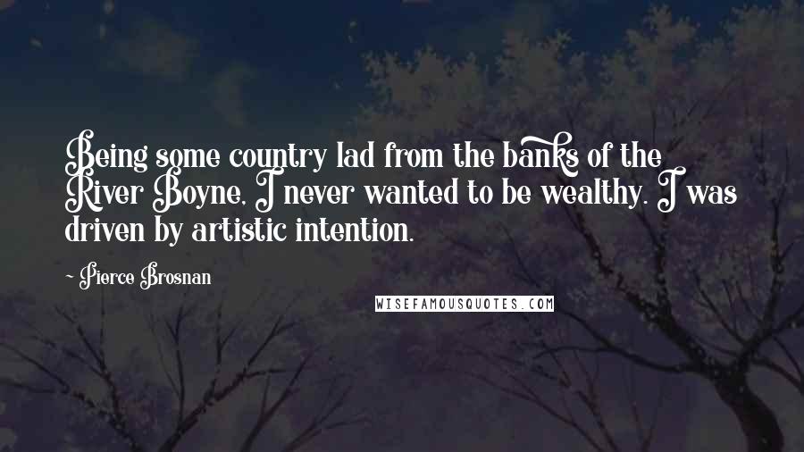 Pierce Brosnan Quotes: Being some country lad from the banks of the River Boyne, I never wanted to be wealthy. I was driven by artistic intention.