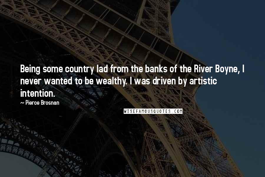 Pierce Brosnan Quotes: Being some country lad from the banks of the River Boyne, I never wanted to be wealthy. I was driven by artistic intention.