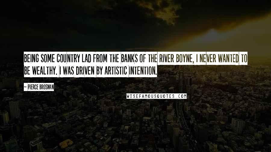 Pierce Brosnan Quotes: Being some country lad from the banks of the River Boyne, I never wanted to be wealthy. I was driven by artistic intention.