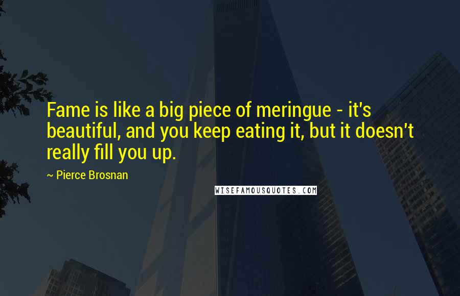 Pierce Brosnan Quotes: Fame is like a big piece of meringue - it's beautiful, and you keep eating it, but it doesn't really fill you up.