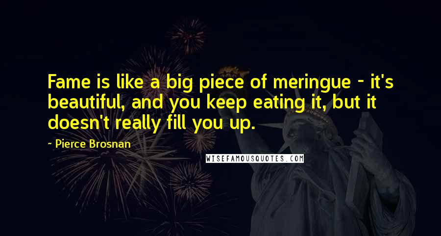 Pierce Brosnan Quotes: Fame is like a big piece of meringue - it's beautiful, and you keep eating it, but it doesn't really fill you up.