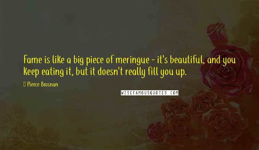 Pierce Brosnan Quotes: Fame is like a big piece of meringue - it's beautiful, and you keep eating it, but it doesn't really fill you up.