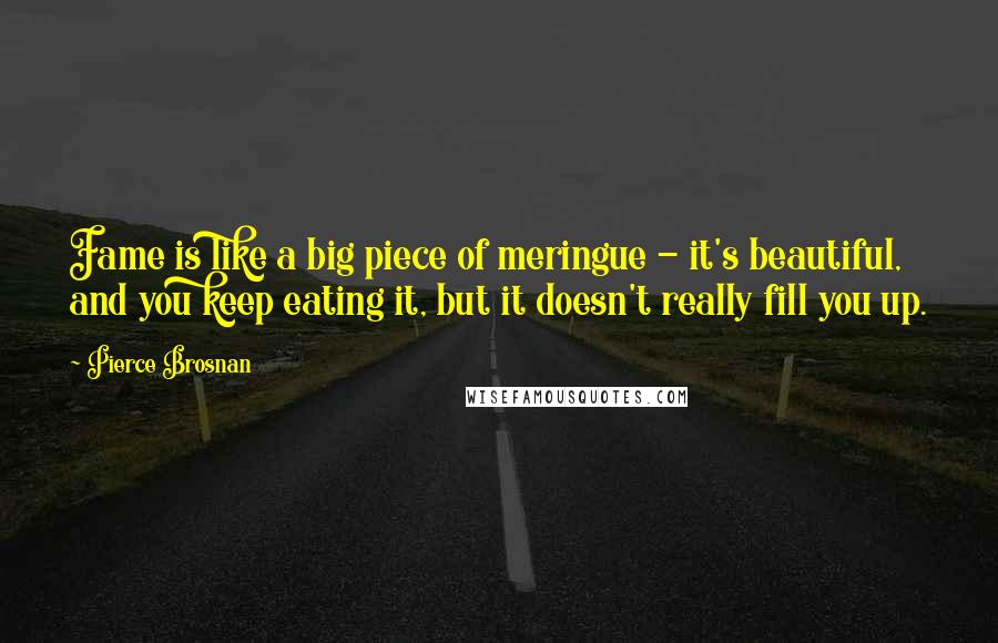Pierce Brosnan Quotes: Fame is like a big piece of meringue - it's beautiful, and you keep eating it, but it doesn't really fill you up.