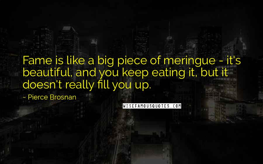 Pierce Brosnan Quotes: Fame is like a big piece of meringue - it's beautiful, and you keep eating it, but it doesn't really fill you up.