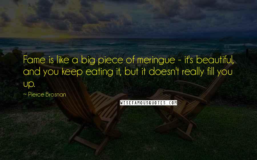 Pierce Brosnan Quotes: Fame is like a big piece of meringue - it's beautiful, and you keep eating it, but it doesn't really fill you up.