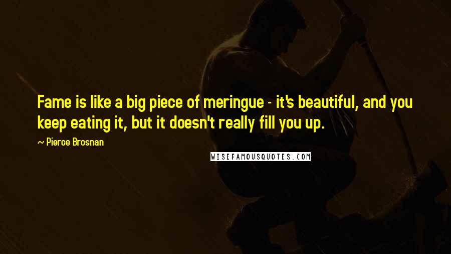 Pierce Brosnan Quotes: Fame is like a big piece of meringue - it's beautiful, and you keep eating it, but it doesn't really fill you up.