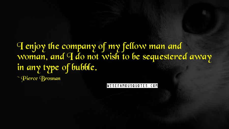 Pierce Brosnan Quotes: I enjoy the company of my fellow man and woman, and I do not wish to be sequestered away in any type of bubble.