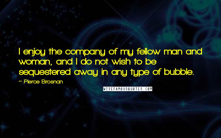 Pierce Brosnan Quotes: I enjoy the company of my fellow man and woman, and I do not wish to be sequestered away in any type of bubble.