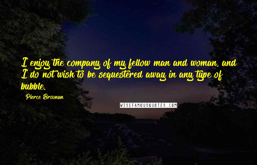 Pierce Brosnan Quotes: I enjoy the company of my fellow man and woman, and I do not wish to be sequestered away in any type of bubble.