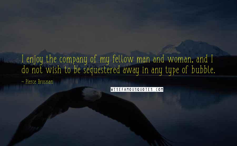 Pierce Brosnan Quotes: I enjoy the company of my fellow man and woman, and I do not wish to be sequestered away in any type of bubble.