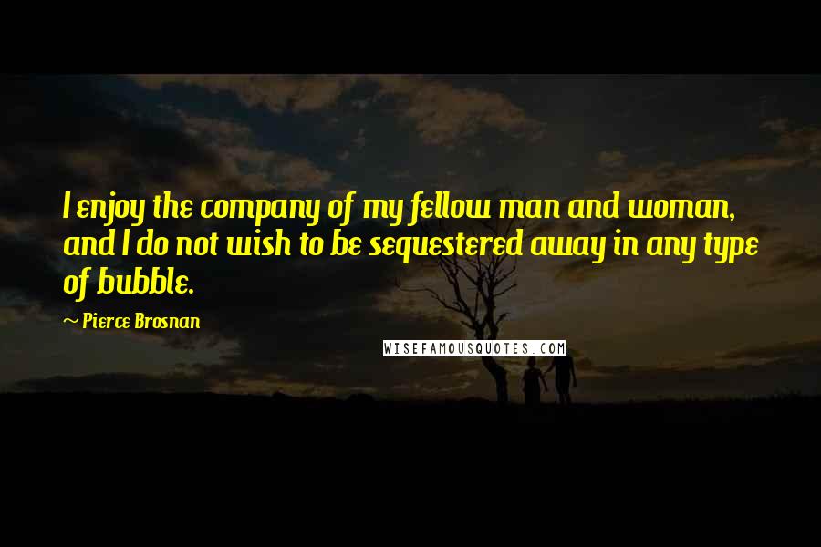 Pierce Brosnan Quotes: I enjoy the company of my fellow man and woman, and I do not wish to be sequestered away in any type of bubble.