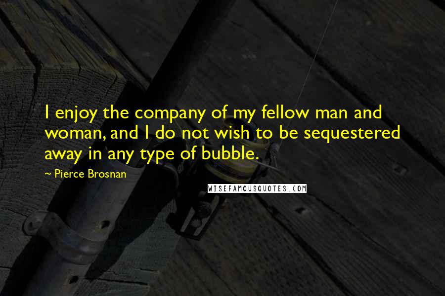 Pierce Brosnan Quotes: I enjoy the company of my fellow man and woman, and I do not wish to be sequestered away in any type of bubble.