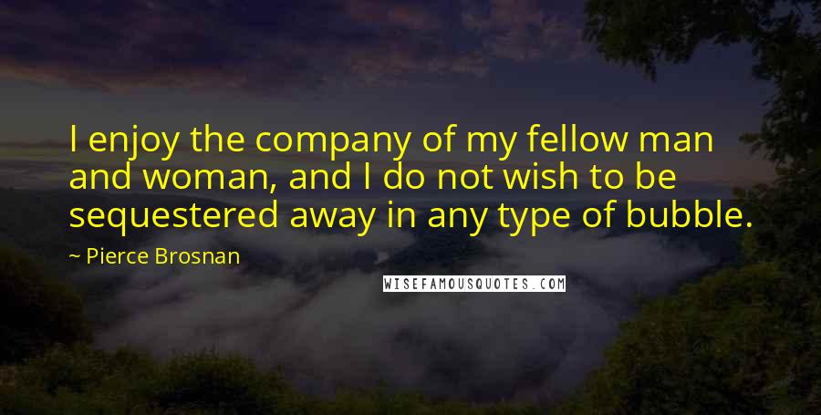 Pierce Brosnan Quotes: I enjoy the company of my fellow man and woman, and I do not wish to be sequestered away in any type of bubble.